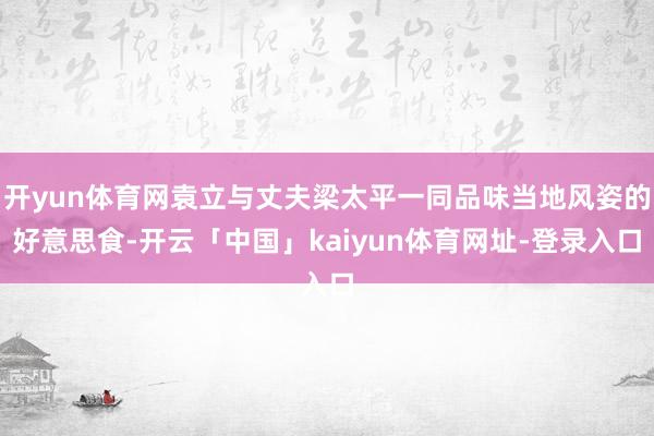 开yun体育网袁立与丈夫梁太平一同品味当地风姿的好意思食-开云「中国」kaiyun体育网址-登录入口
