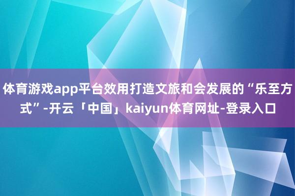 体育游戏app平台效用打造文旅和会发展的“乐至方式”-开云「中国」kaiyun体育网址-登录入口