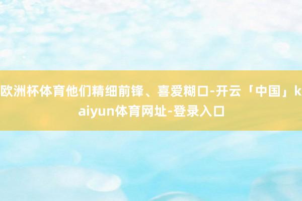 欧洲杯体育他们精细前锋、喜爱糊口-开云「中国」kaiyun体育网址-登录入口