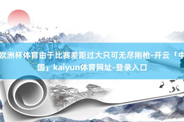欧洲杯体育由于比赛差距过大只可无尽刚枪-开云「中国」kaiyun体育网址-登录入口