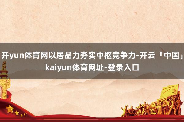 开yun体育网以居品力夯实中枢竞争力-开云「中国」kaiyun体育网址-登录入口