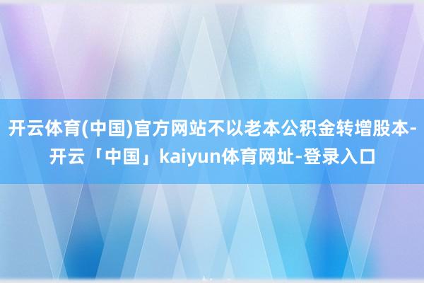 开云体育(中国)官方网站不以老本公积金转增股本-开云「中国」kaiyun体育网址-登录入口