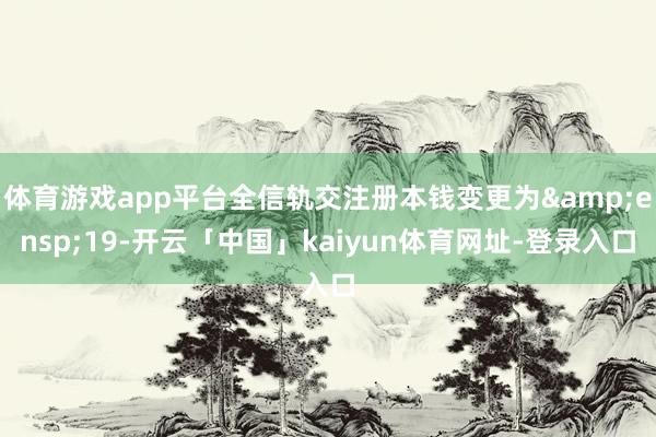 体育游戏app平台全信轨交注册本钱变更为 19-开云「中国」kaiyun体育网址-登录入口
