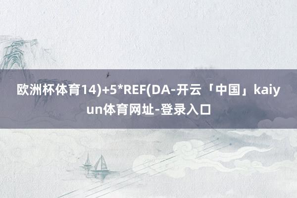 欧洲杯体育14)+5*REF(DA-开云「中国」kaiyun体育网址-登录入口