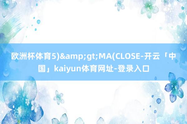 欧洲杯体育5)&gt;MA(CLOSE-开云「中国」kaiyun体育网址-登录入口