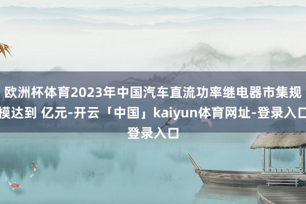 欧洲杯体育2023年中国汽车直流功率继电器市集规模达到 亿元-开云「中国」kaiyun体育网址-登录入口