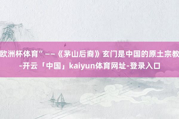 欧洲杯体育”——《茅山后裔》玄门是中国的原土宗教-开云「中国」kaiyun体育网址-登录入口