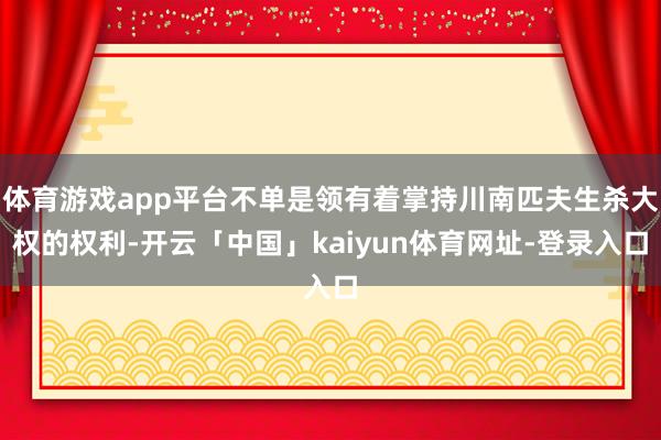 体育游戏app平台不单是领有着掌持川南匹夫生杀大权的权利-开云「中国」kaiyun体育网址-登录入口