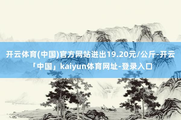 开云体育(中国)官方网站进出19.20元/公斤-开云「中国」kaiyun体育网址-登录入口