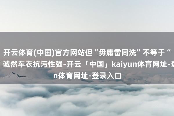 开云体育(中国)官方网站但“毋庸雷同洗”不等于“毋庸洗”诚然车衣抗污性强-开云「中国」kaiyun体育网址-登录入口