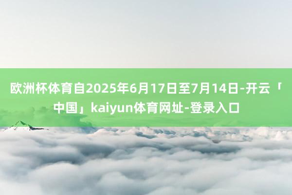 欧洲杯体育自2025年6月17日至7月14日-开云「中国」kaiyun体育网址-登录入口