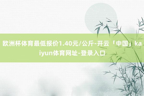 欧洲杯体育最低报价1.40元/公斤-开云「中国」kaiyun体育网址-登录入口