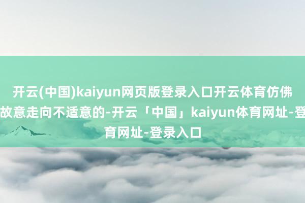 开云(中国)kaiyun网页版登录入口开云体育仿佛她们是故意走向不适意的-开云「中国」kaiyun体育网址-登录入口