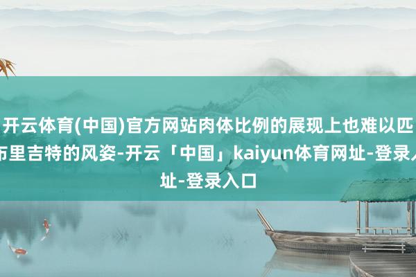 开云体育(中国)官方网站肉体比例的展现上也难以匹敌布里吉特的风姿-开云「中国」kaiyun体育网址-登录入口