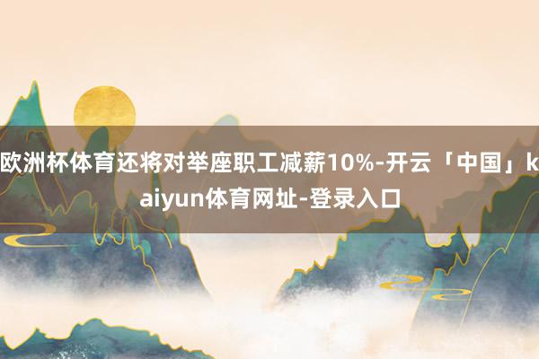 欧洲杯体育还将对举座职工减薪10%-开云「中国」kaiyun体育网址-登录入口