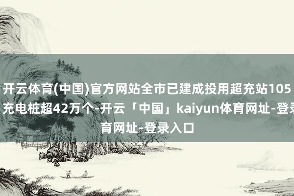 开云体育(中国)官方网站全市已建成投用超充站1055座、充电桩超42万个-开云「中国」kaiyun体育网址-登录入口