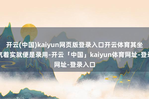 开云(中国)kaiyun网页版登录入口开云体育其坐蓐才气着实就便是录用-开云「中国」kaiyun体育网址-登录入口