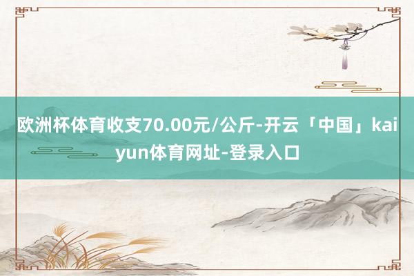 欧洲杯体育收支70.00元/公斤-开云「中国」kaiyun体育网址-登录入口