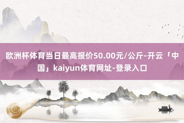 欧洲杯体育当日最高报价50.00元/公斤-开云「中国」kaiyun体育网址-登录入口