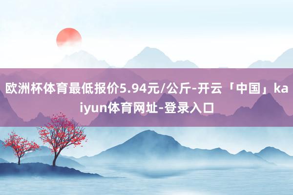 欧洲杯体育最低报价5.94元/公斤-开云「中国」kaiyun体育网址-登录入口