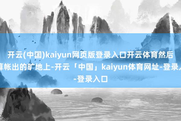 开云(中国)kaiyun网页版登录入口开云体育然后在算帐出的旷地上-开云「中国」kaiyun体育网址-登录入口