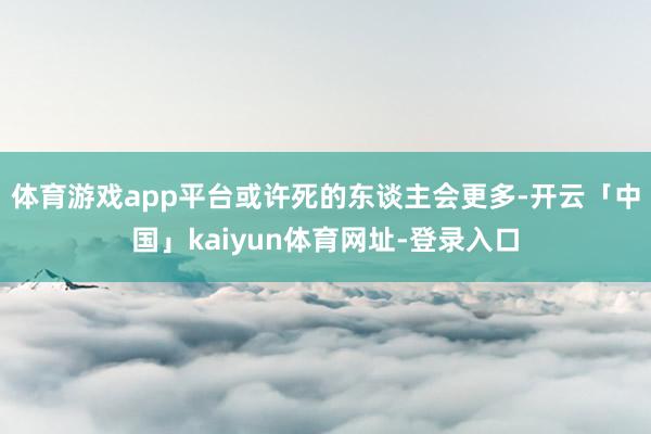 体育游戏app平台或许死的东谈主会更多-开云「中国」kaiyun体育网址-登录入口