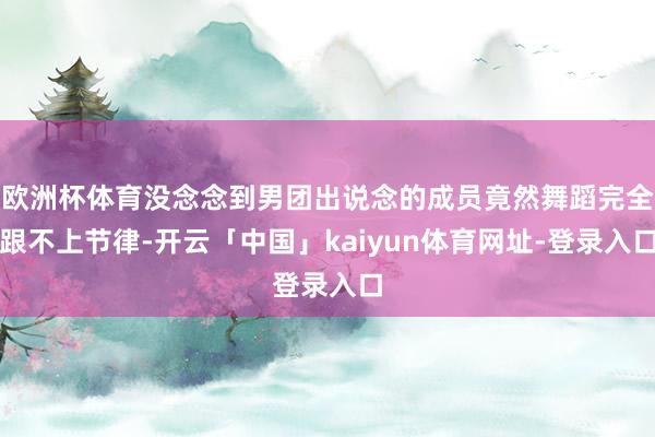 欧洲杯体育没念念到男团出说念的成员竟然舞蹈完全跟不上节律-开云「中国」kaiyun体育网址-登录入口