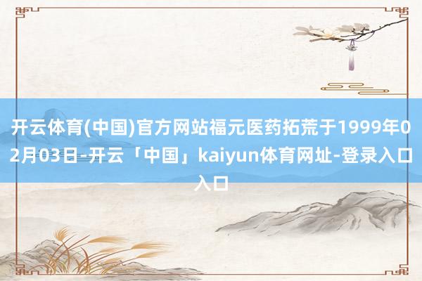 开云体育(中国)官方网站福元医药拓荒于1999年02月03日-开云「中国」kaiyun体育网址-登录入口