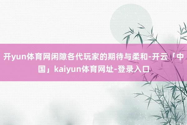 开yun体育网闲隙各代玩家的期待与柔和-开云「中国」kaiyun体育网址-登录入口