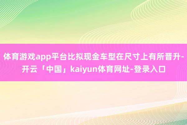 体育游戏app平台比拟现金车型在尺寸上有所晋升-开云「中国」kaiyun体育网址-登录入口
