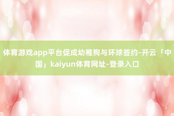 体育游戏app平台促成幼稚狗与环球签约-开云「中国」kaiyun体育网址-登录入口