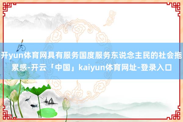 开yun体育网具有服务国度服务东说念主民的社会拖累感-开云「中国」kaiyun体育网址-登录入口