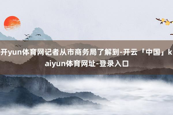 开yun体育网记者从市商务局了解到-开云「中国」kaiyun体育网址-登录入口