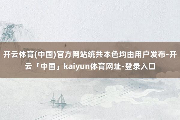 开云体育(中国)官方网站统共本色均由用户发布-开云「中国」kaiyun体育网址-登录入口