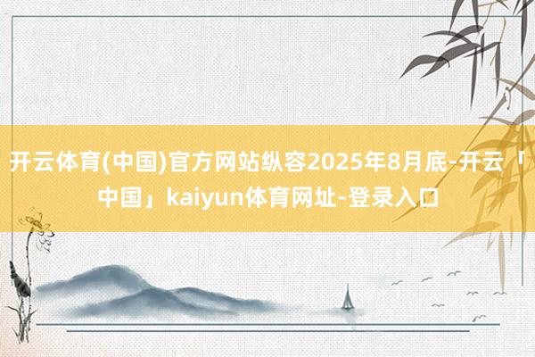 开云体育(中国)官方网站纵容2025年8月底-开云「中国」kaiyun体育网址-登录入口