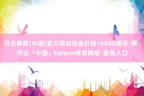 开云体育(中国)官方网站铂金价钱16880港币/两-开云「中国」kaiyun体育网址-登录入口