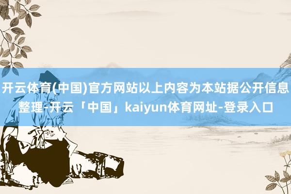 开云体育(中国)官方网站以上内容为本站据公开信息整理-开云「中国」kaiyun体育网址-登录入口