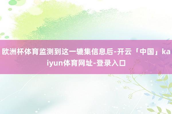 欧洲杯体育监测到这一辘集信息后-开云「中国」kaiyun体育网址-登录入口