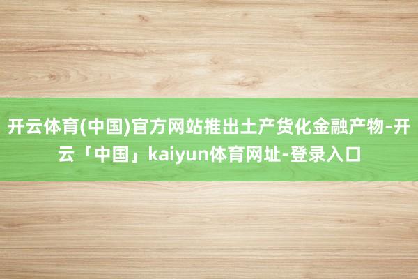 开云体育(中国)官方网站推出土产货化金融产物-开云「中国」kaiyun体育网址-登录入口