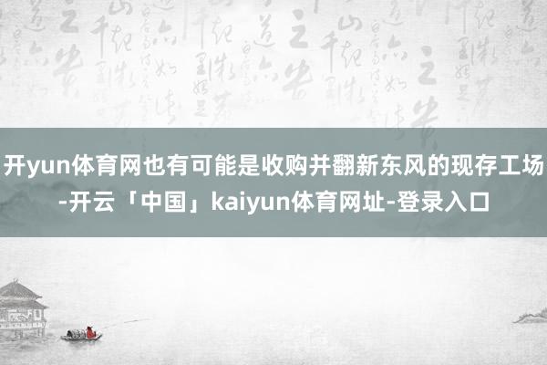 开yun体育网也有可能是收购并翻新东风的现存工场-开云「中国」kaiyun体育网址-登录入口