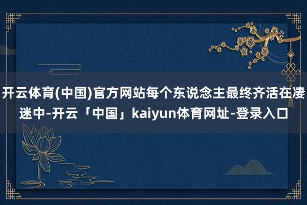 开云体育(中国)官方网站每个东说念主最终齐活在凄迷中-开云「中国」kaiyun体育网址-登录入口