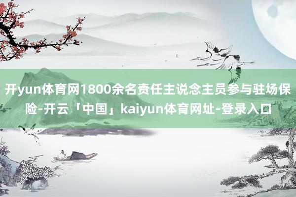 开yun体育网1800余名责任主说念主员参与驻场保险-开云「中国」kaiyun体育网址-登录入口
