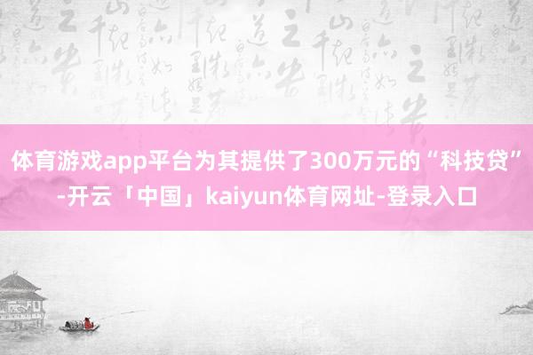 体育游戏app平台为其提供了300万元的“科技贷”-开云「中国」kaiyun体育网址-登录入口