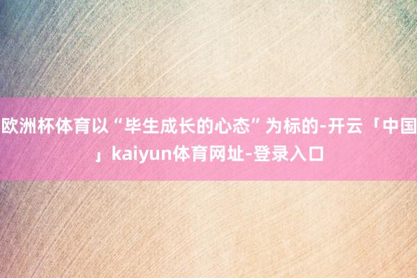 欧洲杯体育以“毕生成长的心态”为标的-开云「中国」kaiyun体育网址-登录入口