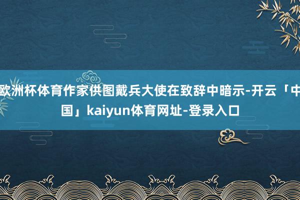 欧洲杯体育作家供图戴兵大使在致辞中暗示-开云「中国」kaiyun体育网址-登录入口