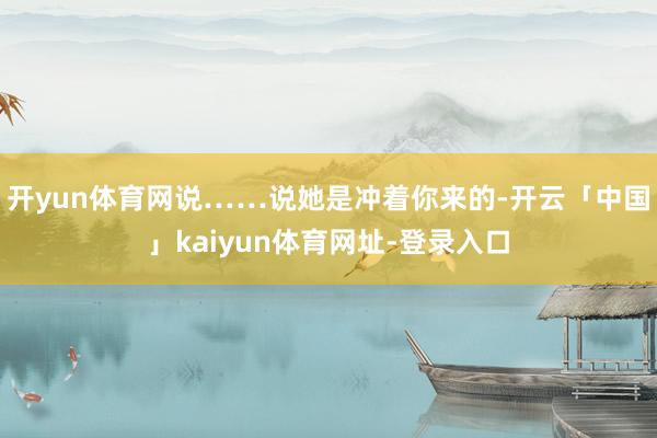 开yun体育网说……说她是冲着你来的-开云「中国」kaiyun体育网址-登录入口