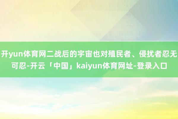 开yun体育网二战后的宇宙也对殖民者、侵扰者忍无可忍-开云「中国」kaiyun体育网址-登录入口