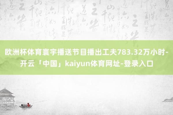 欧洲杯体育寰宇播送节目播出工夫783.32万小时-开云「中国」kaiyun体育网址-登录入口