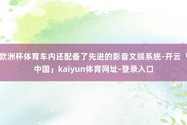 欧洲杯体育车内还配备了先进的影音文娱系统-开云「中国」kaiyun体育网址-登录入口