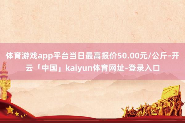 体育游戏app平台当日最高报价50.00元/公斤-开云「中国」kaiyun体育网址-登录入口